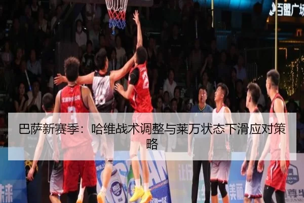 巴萨新赛季：哈维战术调整与莱万状态下滑应对策略