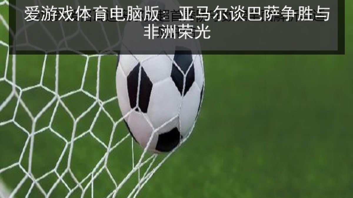 爱游戏体育电脑版: 亚马尔谈巴萨争胜与非洲荣光
