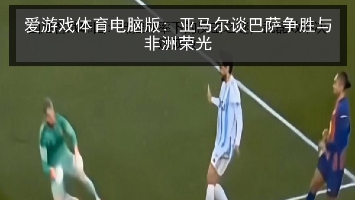 爱游戏体育电脑版: 亚马尔谈巴萨争胜与非洲荣光